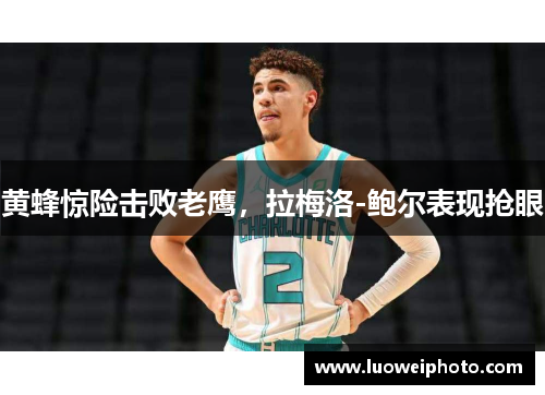 黄蜂惊险击败老鹰，拉梅洛-鲍尔表现抢眼