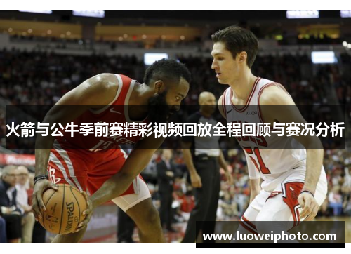 火箭与公牛季前赛精彩视频回放全程回顾与赛况分析