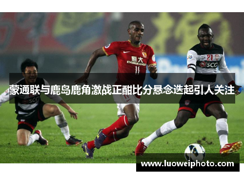 蒙通联与鹿岛鹿角激战正酣比分悬念迭起引人关注