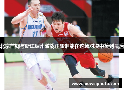 北京首钢与浙江稠州激战正酣谁能在这场对决中笑到最后