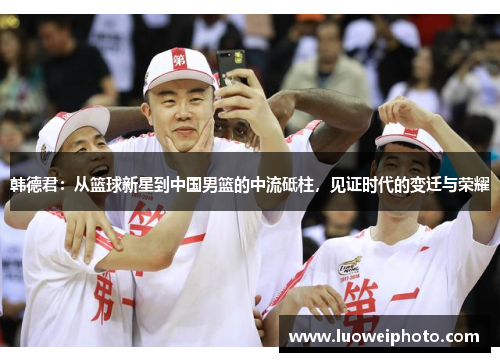 韩德君：从篮球新星到中国男篮的中流砥柱，见证时代的变迁与荣耀