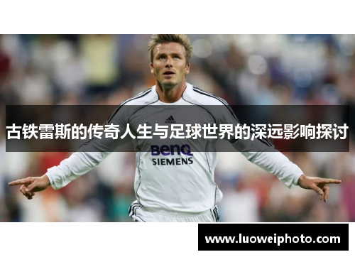 古铁雷斯的传奇人生与足球世界的深远影响探讨